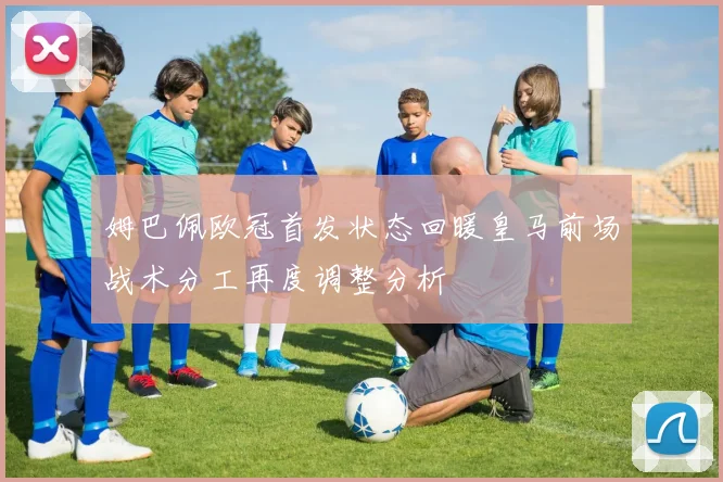 姆巴佩欧冠首发状态回暖皇马前场战术分工再度调整分析
