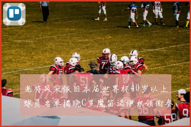 老将风采依旧本届世界杯40岁以上球员名单揭晓C罗魔笛诺伊尔领衔参赛