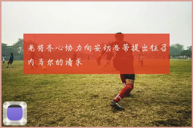 老将齐心协力向安切洛蒂提出征召内马尔的请求