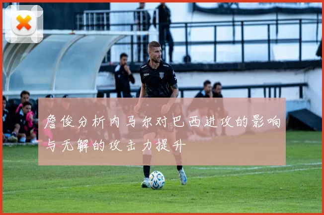 詹俊分析内马尔对巴西进攻的影响与无解的攻击力提升