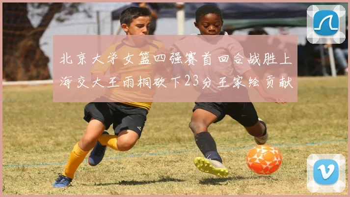 北京大学女篮四强赛首回合战胜上海交大王雨桐砍下23分王家绘贡献21分14篮板