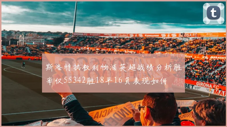 斯洛特执教利物浦英超战绩分析胜率仅55342胜18平16负表现如何