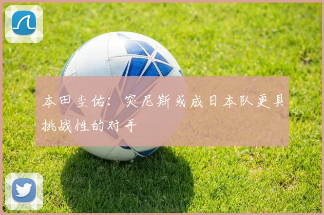 本田圭佑：突尼斯或成日本队更具挑战性的对手