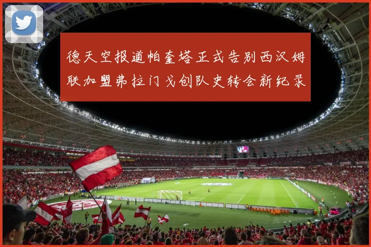德天空报道帕奎塔正式告别西汉姆联加盟弗拉门戈创队史转会新纪录