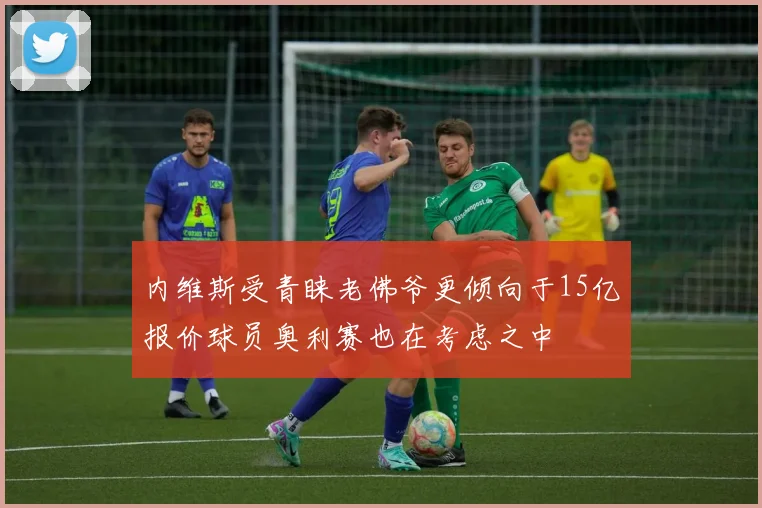 内维斯受青睐老佛爷更倾向于15亿报价球员奥利赛也在考虑之中