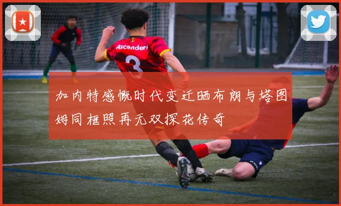 加内特感慨时代变迁晒布朗与塔图姆同框照再无双探花传奇