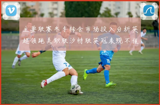 主要联赛冬季转会市场投入分析英超领跑美职联沙特联英冠表现不佳