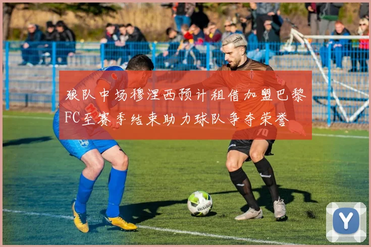 狼队中场穆涅西预计租借加盟巴黎FC至赛季结束助力球队争夺荣誉