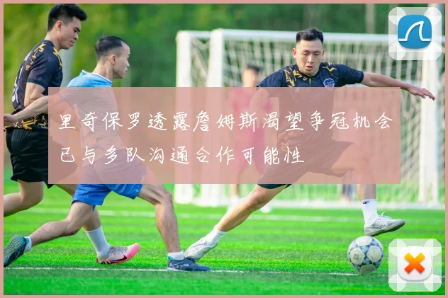 里奇保罗透露詹姆斯渴望争冠机会已与多队沟通合作可能性