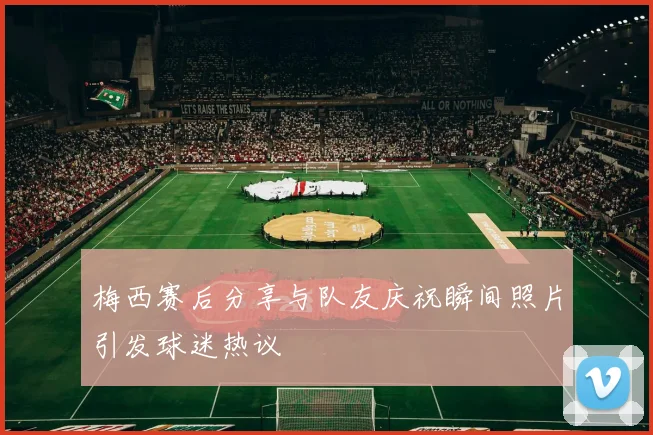 梅西赛后分享与队友庆祝瞬间照片引发球迷热议
