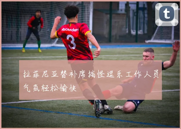 拉菲尼亚替补席搞怪逗乐工作人员气氛轻松愉快