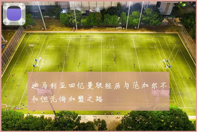 迪马利亚回忆曼联经历与范加尔不和但无悔加盟之路