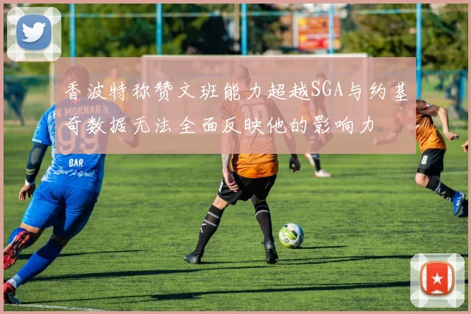 香波特称赞文班能力超越SGA与约基奇数据无法全面反映他的影响力