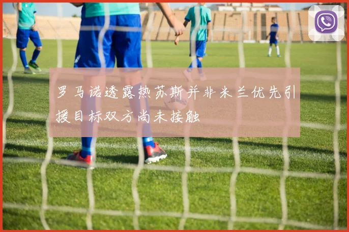 罗马诺透露热苏斯并非米兰优先引援目标双方尚未接触